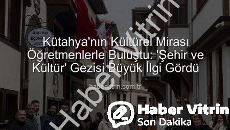 Kütahya’nın Kültürel Mirası Öğretmenlerle Buluştu: ‘Şehir ve Kültür’ Gezisi Büyük İlgi Gördü