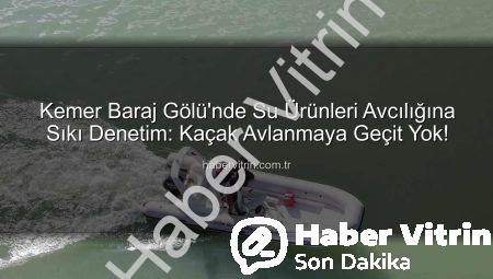 Kemer Baraj Gölü’nde Su Ürünleri Avcılığına Sıkı Denetim: Kaçak Avlanmaya Geçit Yok!