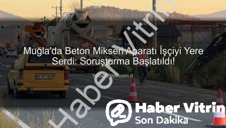 Muğla’da Beton Mikseri Aparatı İşçiyi Yere Serdi: Soruşturma Başlatıldı!